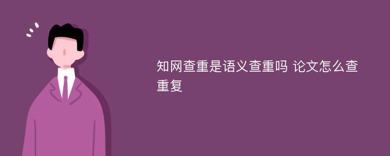 知网查重是语义查重吗 论文怎么查 重复