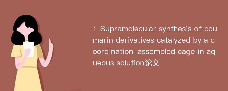 ：Supramolecular synthesis of coumarin derivatives catalyzed by a coordination-assembled cage in aqueous solution论文