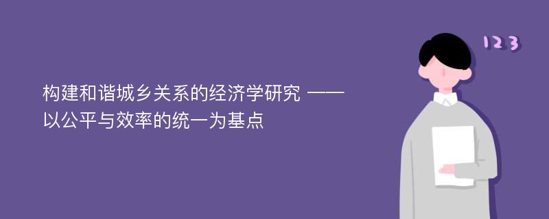 构建和谐城乡关系的经济学研究 ——以公平与效率的统一为基点