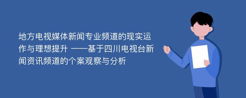 地方电视媒体新闻专业频道的现实运作与理想提升 ——基于四川电视台新闻资讯频道的个案观察与分析