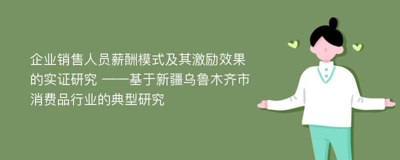 企业销售人员薪酬模式及其激励效果的实证研究 ——基于新疆乌鲁木齐市消费品行业的典型研究