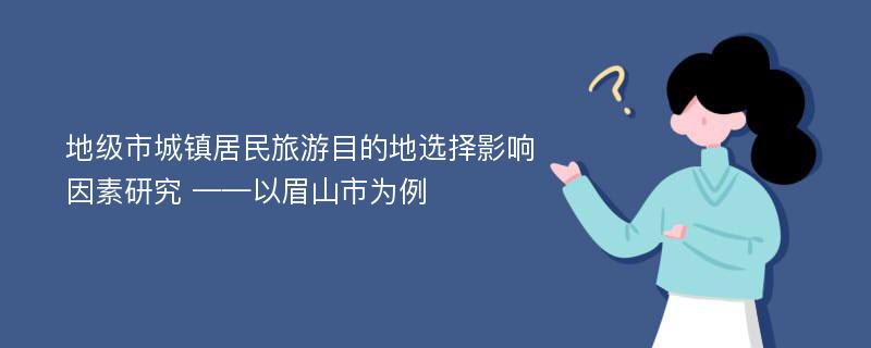 地级市城镇居民旅游目的地选择影响因素研究 ——以眉山市为例