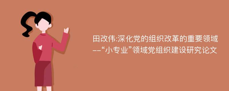 田改伟:深化党的组织改革的重要领域--“小专业”领域党组织建设研究论文