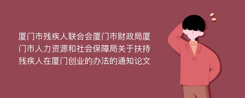 厦门市残疾人联合会厦门市财政局厦门市人力资源和社会保障局关于扶持残疾人在厦门创业的办法的通知论文