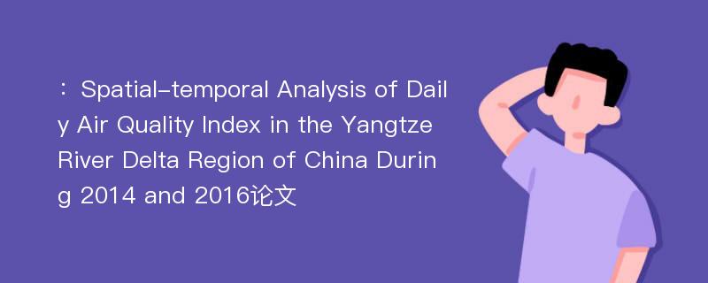 ：Spatial-temporal Analysis of Daily Air Quality Index in the Yangtze River Delta Region of China During 2014 and 2016论文