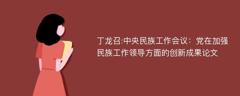丁龙召:中央民族工作会议：党在加强民族工作领导方面的创新成果论文
