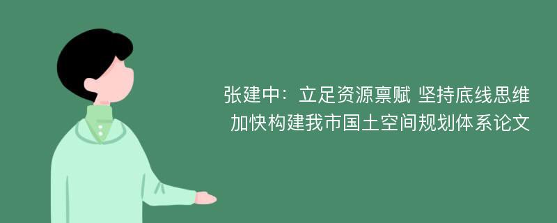 张建中：立足资源禀赋 坚持底线思维 加快构建我市国土空间规划体系论文