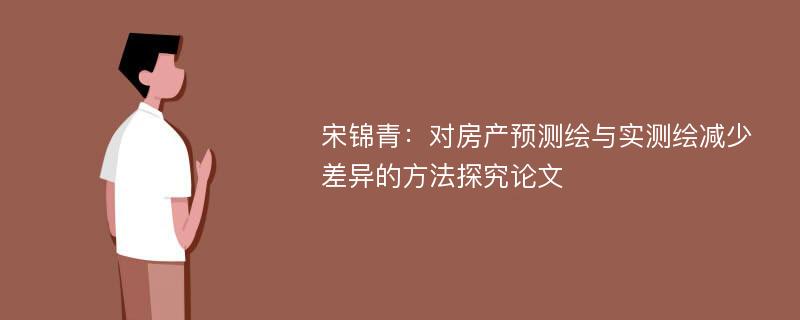 宋锦青：对房产预测绘与实测绘减少差异的方法探究论文