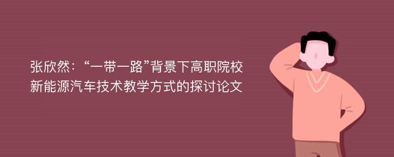 张欣然：“一带一路”背景下高职院校新能源汽车技术教学方式的探讨论文