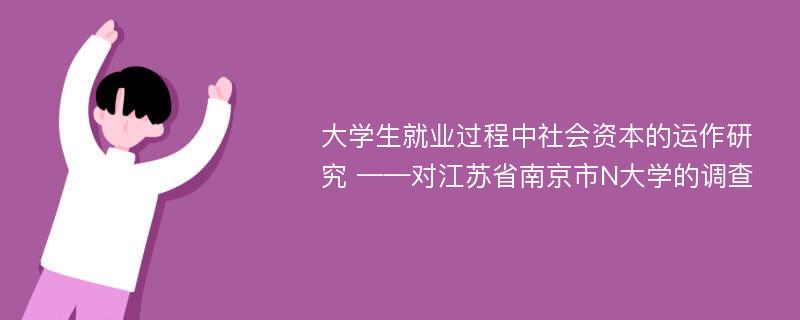 大学生就业过程中社会资本的运作研究 ——对江苏省南京市N大学的调查