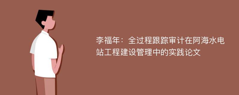 李福年：全过程跟踪审计在阿海水电站工程建设管理中的实践论文