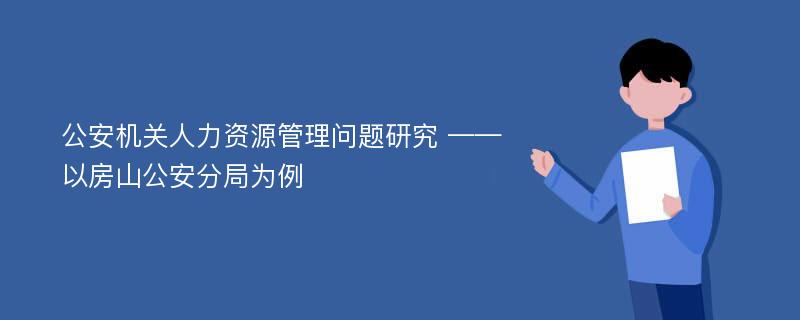 公安机关人力资源管理问题研究 ——以房山公安分局为例