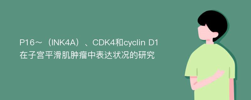 P16～（INK4A）、CDK4和cyclin D1在子宫平滑肌肿瘤中表达状况的研究