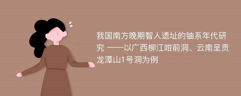 我国南方晚期智人遗址的铀系年代研究 ——以广西柳江咁前洞、云南呈贡龙潭山1号洞为例