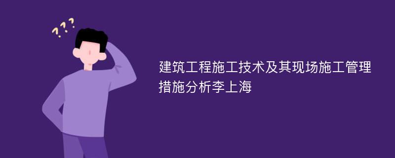 建筑工程施工技术及其现场施工管理措施分析李上海