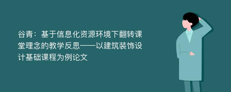 谷青：基于信息化资源环境下翻转课堂理念的教学反思——以建筑装饰设计基础课程为例论文