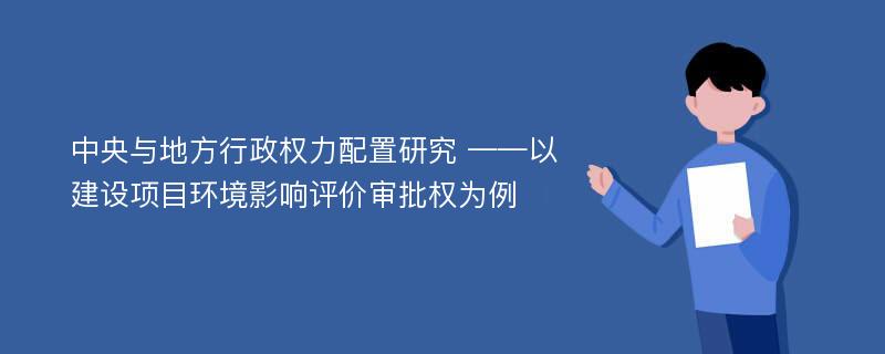 中央与地方行政权力配置研究 ——以建设项目环境影响评价审批权为例