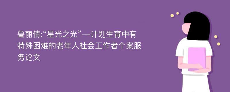 鲁丽倩:“星光之光”--计划生育中有特殊困难的老年人社会工作者个案服务论文