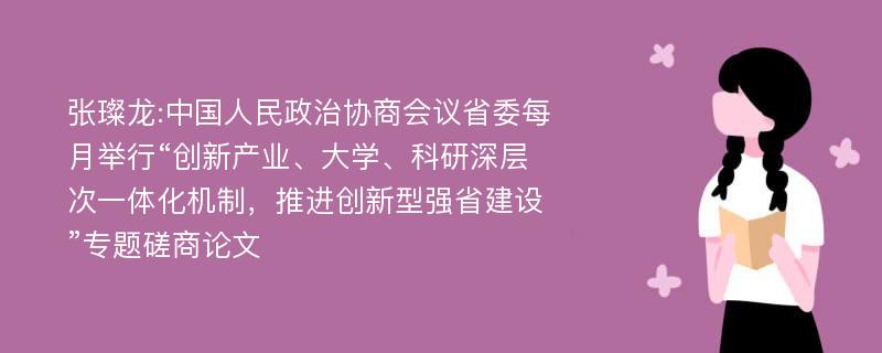 张璨龙:中国人民政治协商会议省委每月举行“创新产业、大学、科研深层次一体化机制，推进创新型强省建设”专题磋商论文