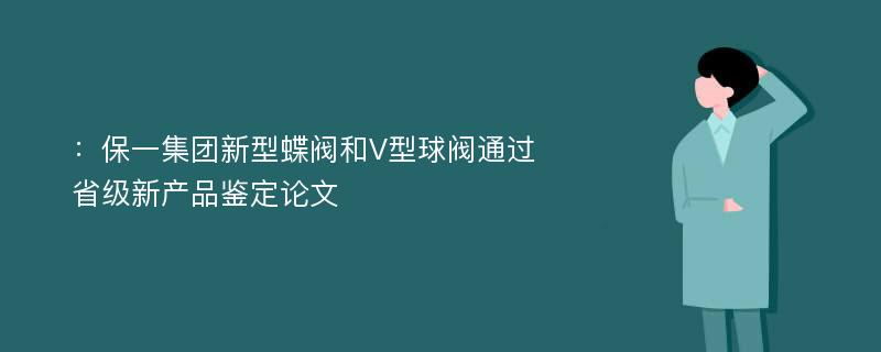 ：保一集团新型蝶阀和V型球阀通过省级新产品鉴定论文