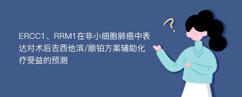 ERCC1、RRM1在非小细胞肺癌中表达对术后吉西他滨/顺铂方案辅助化疗受益的预测