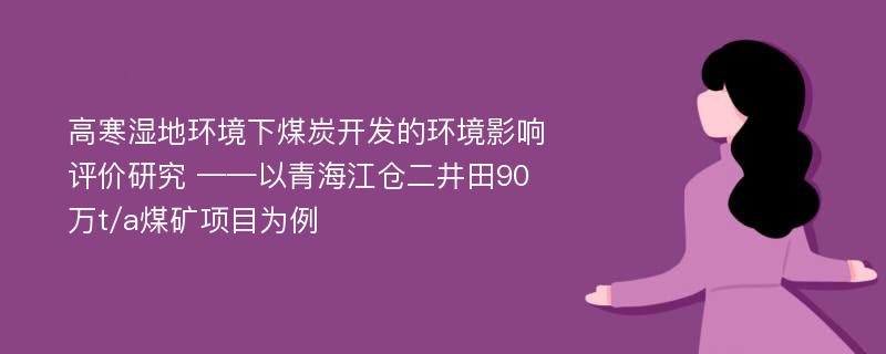 高寒湿地环境下煤炭开发的环境影响评价研究 ——以青海江仓二井田90万t/a煤矿项目为例