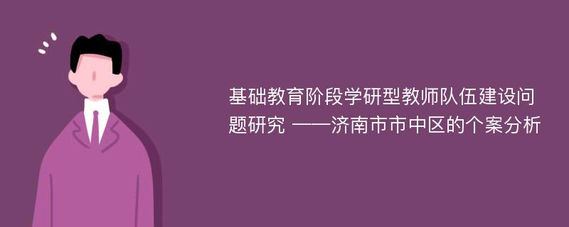 基础教育阶段学研型教师队伍建设问题研究 ——济南市市中区的个案分析