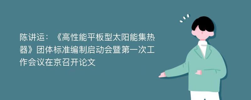 陈讲运：《高性能平板型太阳能集热器》团体标准编制启动会暨第一次工作会议在京召开论文