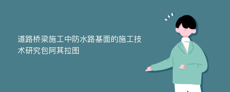 道路桥梁施工中防水路基面的施工技术研究包阿其拉图