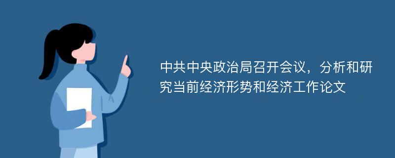 中共中央政治局召开会议，分析和研究当前经济形势和经济工作论文