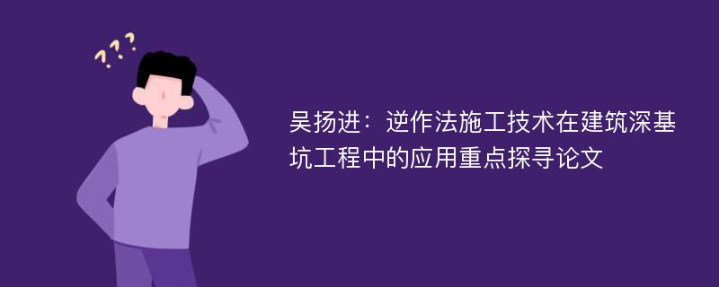 吴扬进：逆作法施工技术在建筑深基坑工程中的应用重点探寻论文