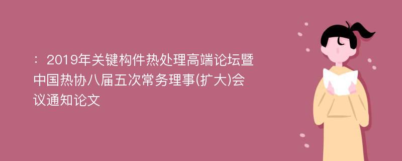 ：2019年关键构件热处理高端论坛暨中国热协八届五次常务理事(扩大)会议通知论文