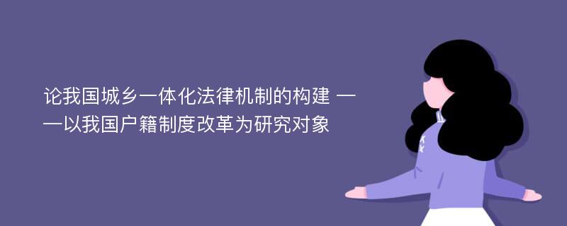 论我国城乡一体化法律机制的构建 ——以我国户籍制度改革为研究对象