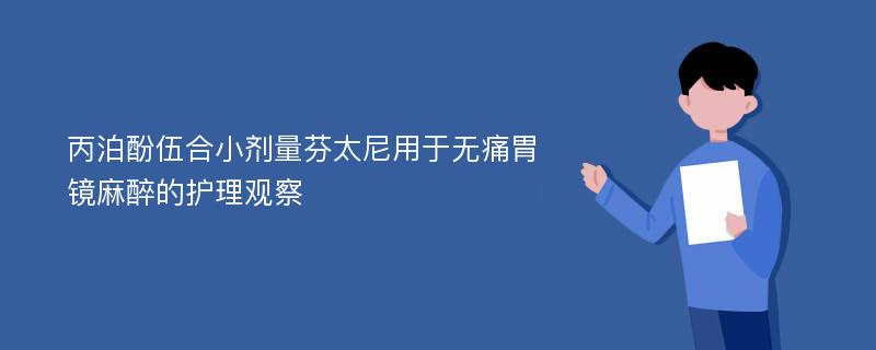 丙泊酚伍合小剂量芬太尼用于无痛胃镜麻醉的护理观察