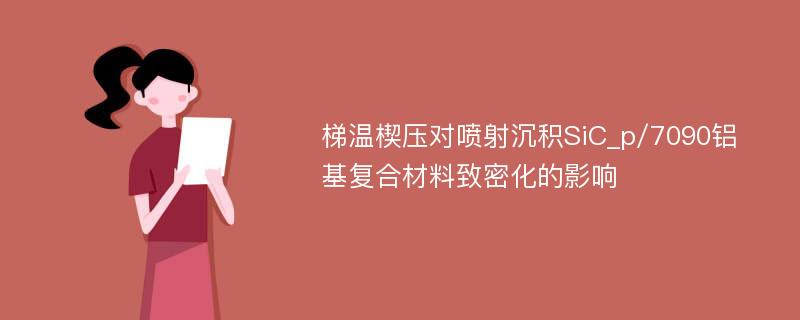 梯温楔压对喷射沉积SiC_p/7090铝基复合材料致密化的影响