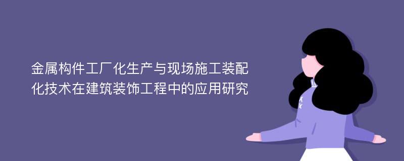 金属构件工厂化生产与现场施工装配化技术在建筑装饰工程中的应用研究