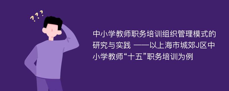 中小学教师职务培训组织管理模式的研究与实践 ——以上海市城郊J区中小学教师“十五”职务培训为例