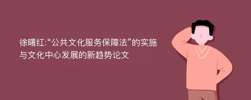 徐曙红:“公共文化服务保障法”的实施与文化中心发展的新趋势论文