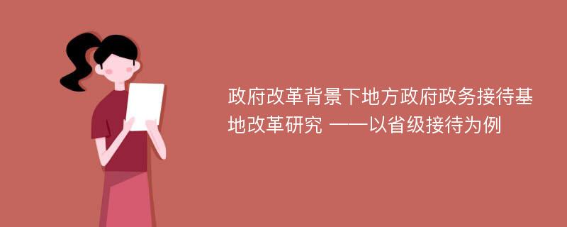 政府改革背景下地方政府政务接待基地改革研究 ——以省级接待为例