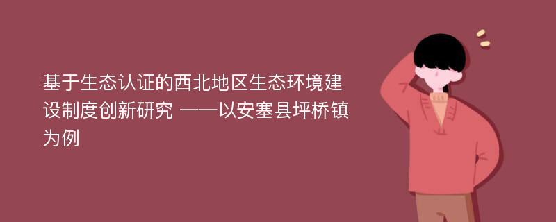 基于生态认证的西北地区生态环境建设制度创新研究 ——以安塞县坪桥镇为例