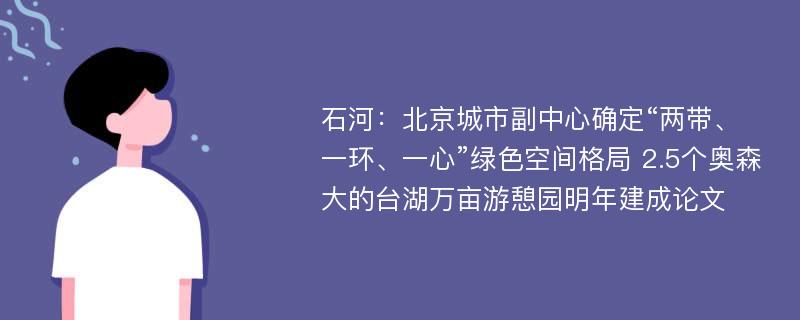 石河：北京城市副中心确定“两带、一环、一心”绿色空间格局 2.5个奥森大的台湖万亩游憩园明年建成论文