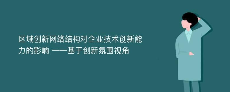 区域创新网络结构对企业技术创新能力的影响 ——基于创新氛围视角