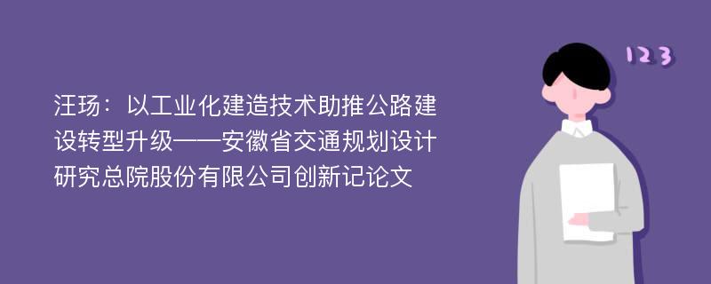 汪玚：以工业化建造技术助推公路建设转型升级——安徽省交通规划设计研究总院股份有限公司创新记论文