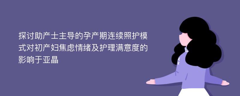 探讨助产士主导的孕产期连续照护模式对初产妇焦虑情绪及护理满意度的影响于亚晶