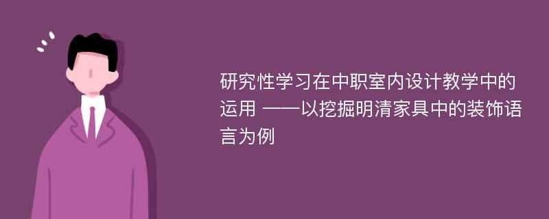 研究性学习在中职室内设计教学中的运用 ——以挖掘明清家具中的装饰语言为例