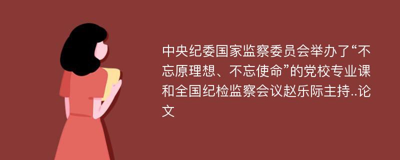 中央纪委国家监察委员会举办了“不忘原理想、不忘使命”的党校专业课和全国纪检监察会议赵乐际主持..论文