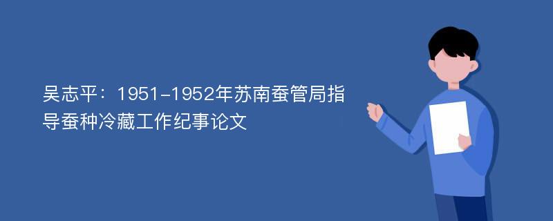 吴志平：1951-1952年苏南蚕管局指导蚕种冷藏工作纪事论文