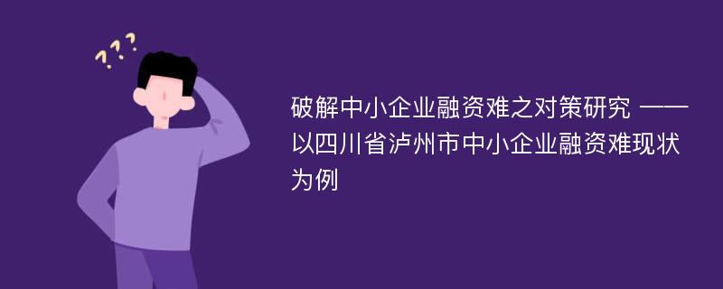 破解中小企业融资难之对策研究 ——以四川省泸州市中小企业融资难现状为例