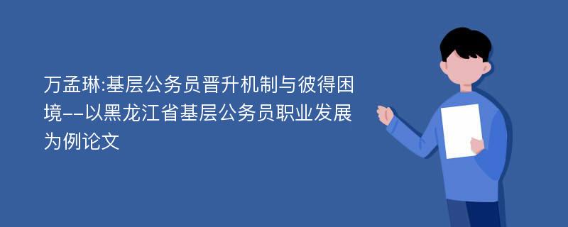 万孟琳:基层公务员晋升机制与彼得困境--以黑龙江省基层公务员职业发展为例论文